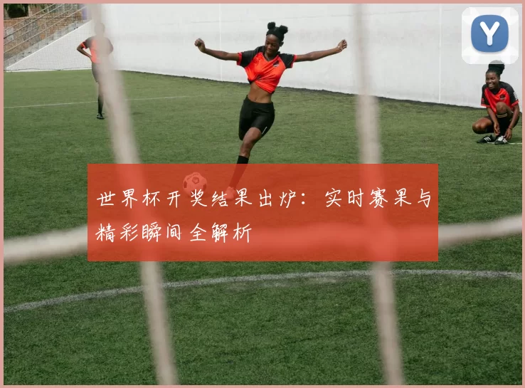 世界杯开奖结果出炉：实时赛果与精彩瞬间全解析